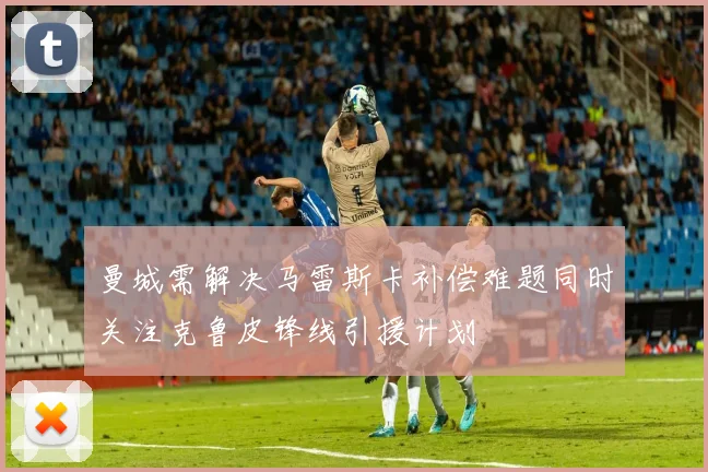 曼城需解决马雷斯卡补偿难题同时关注克鲁皮锋线引援计划