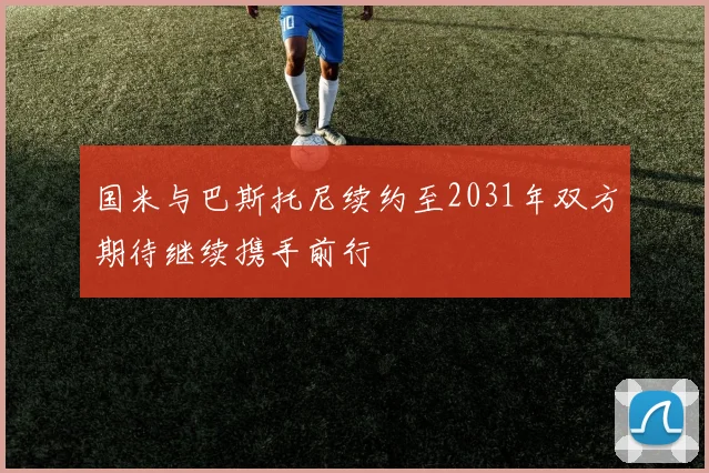 国米与巴斯托尼续约至2031年双方期待继续携手前行