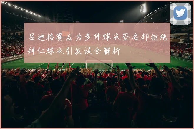 吕迪格赛后为多件球衣签名却拒绝拜仁球衣引发误会解析