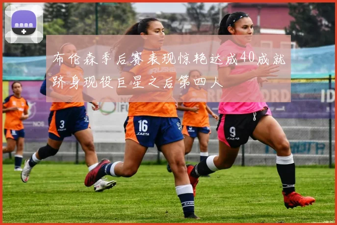 布伦森季后赛表现惊艳达成40成就跻身现役巨星之后第四人