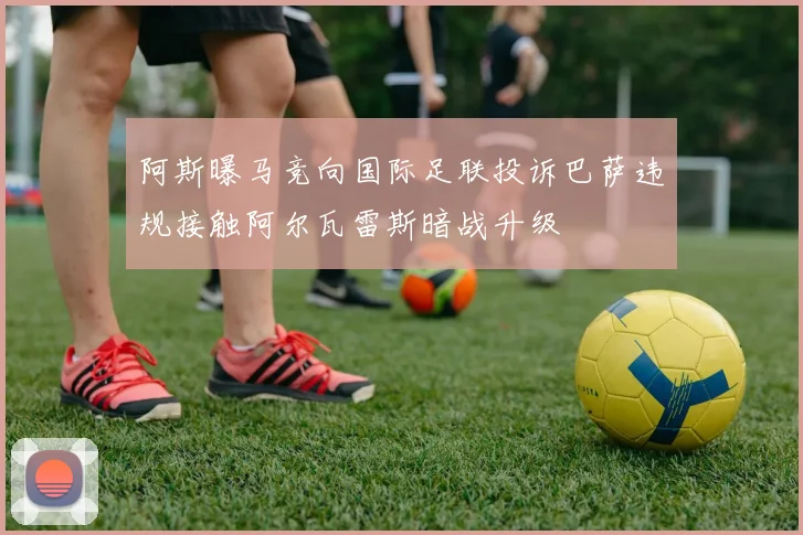 阿斯曝马竞向国际足联投诉巴萨违规接触阿尔瓦雷斯暗战升级