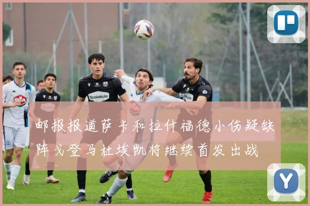邮报报道萨卡和拉什福德小伤疑缺阵戈登马杜埃凯将继续首发出战