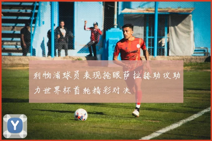 利物浦球员表现抢眼萨拉赫助攻助力世界杯首轮精彩对决