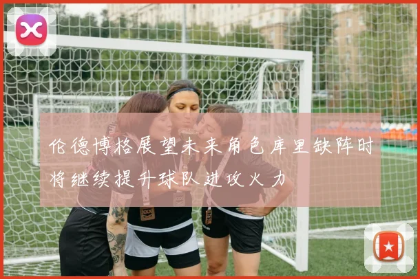 伦德博格展望未来角色库里缺阵时将继续提升球队进攻火力