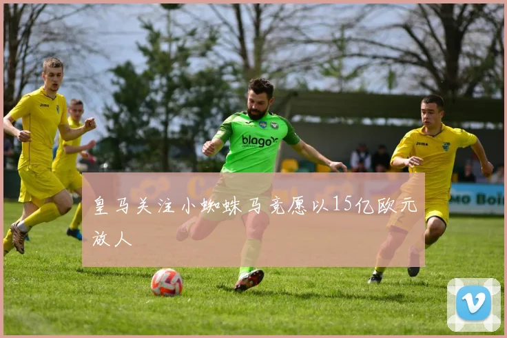 皇马关注小蜘蛛马竞愿以15亿欧元放人