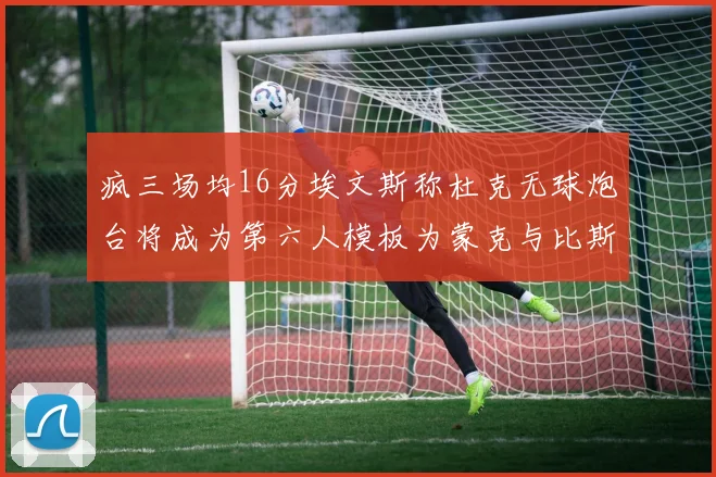 疯三场均16分埃文斯称杜克无球炮台将成为第六人模板为蒙克与比斯利