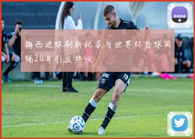 梅西进球刷新纪录与世界杯首球间隔20年引发热议