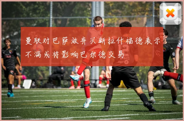 曼联对巴萨放弃买断拉什福德表示不满或将影响巴尔德交易