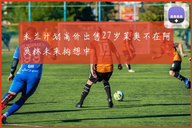米兰计划高价出售27岁莱奥不在阿莫林未来构想中