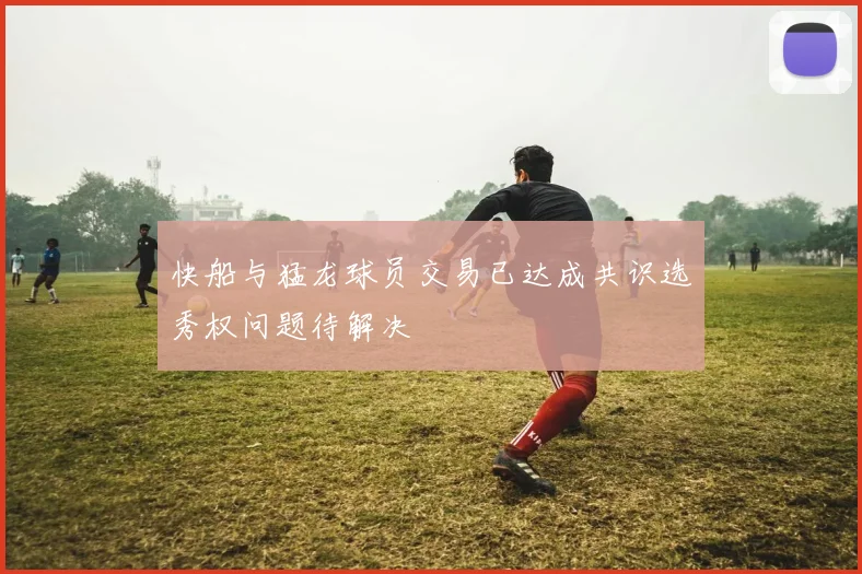 快船与猛龙球员交易已达成共识选秀权问题待解决