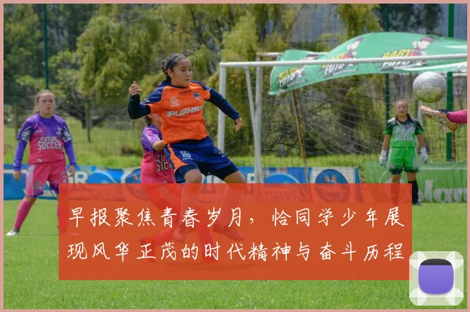 早报聚焦青春岁月，恰同学少年展现风华正茂的时代精神与奋斗历程
