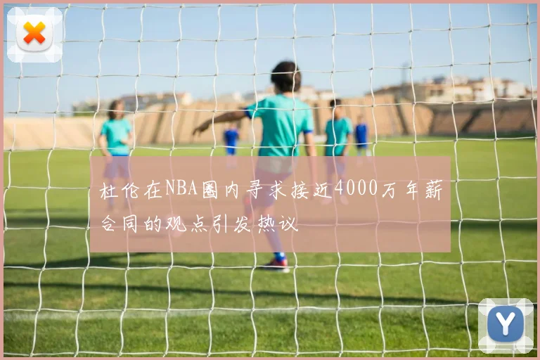 杜伦在NBA圈内寻求接近4000万年薪合同的观点引发热议
