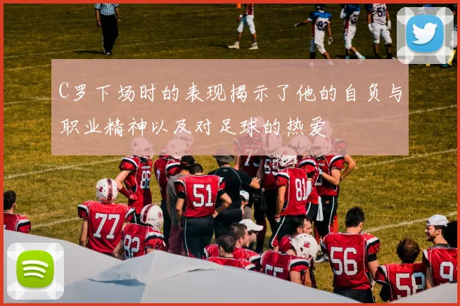 C罗下场时的表现揭示了他的自负与职业精神以及对足球的热爱