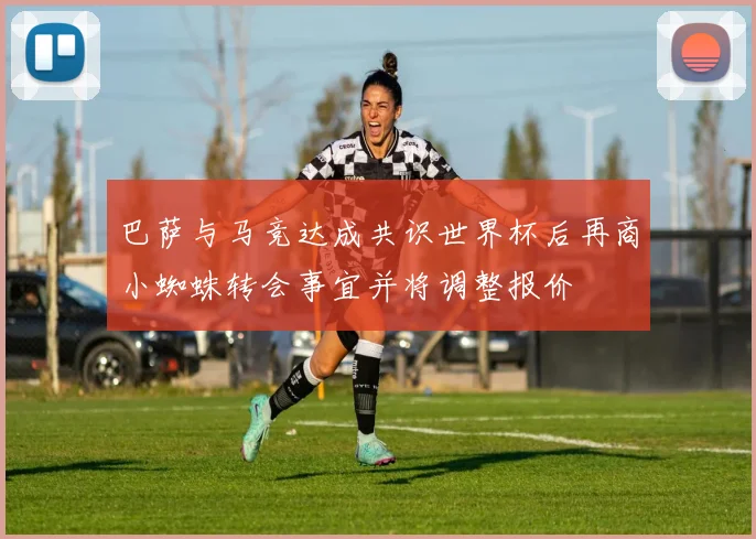 巴萨与马竞达成共识世界杯后再商小蜘蛛转会事宜并将调整报价