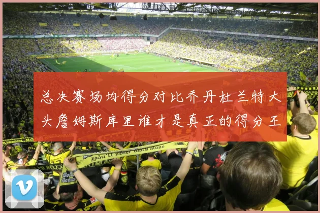 总决赛场均得分对比乔丹杜兰特大头詹姆斯库里谁才是真正的得分王
