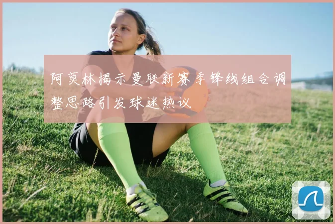 阿莫林揭示曼联新赛季锋线组合调整思路引发球迷热议