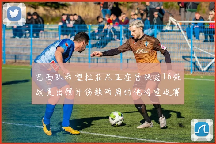 巴西队希望拉菲尼亚在晋级后16强战复出预计伤缺两周的他将重返赛场