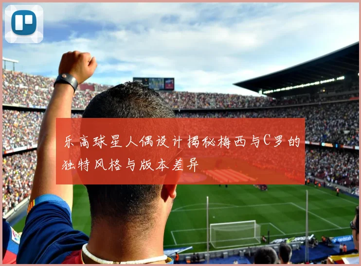 乐高球星人偶设计揭秘梅西与C罗的独特风格与版本差异