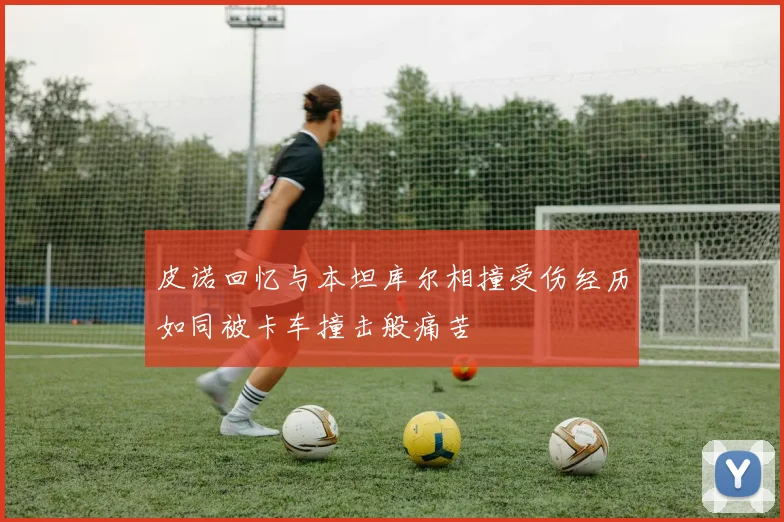 皮诺回忆与本坦库尔相撞受伤经历如同被卡车撞击般痛苦