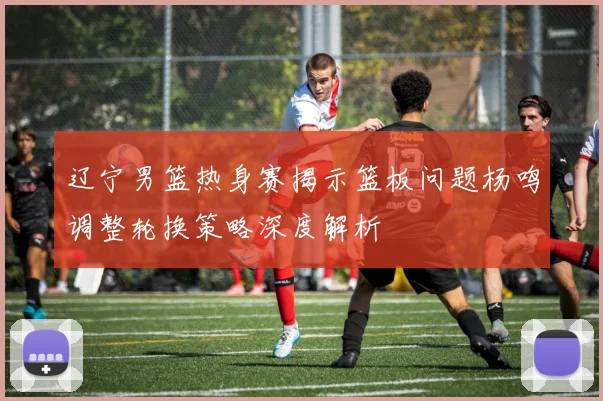 辽宁男篮热身赛揭示篮板问题杨鸣调整轮换策略深度解析