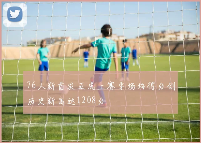 76人新首发五虎上赛季场均得分创历史新高达1208分